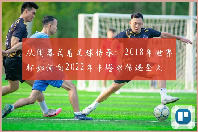 从闭幕式看足球传承：2018年世界杯如何向2022年卡塔尔传递圣火
