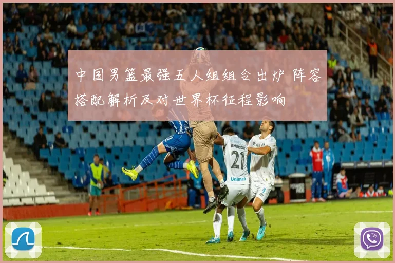 中国男篮最强五人组组合出炉 阵容搭配解析及对世界杯征程影响