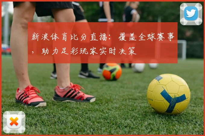 新浪体育比分直播：覆盖全球赛事，助力足彩玩家实时决策