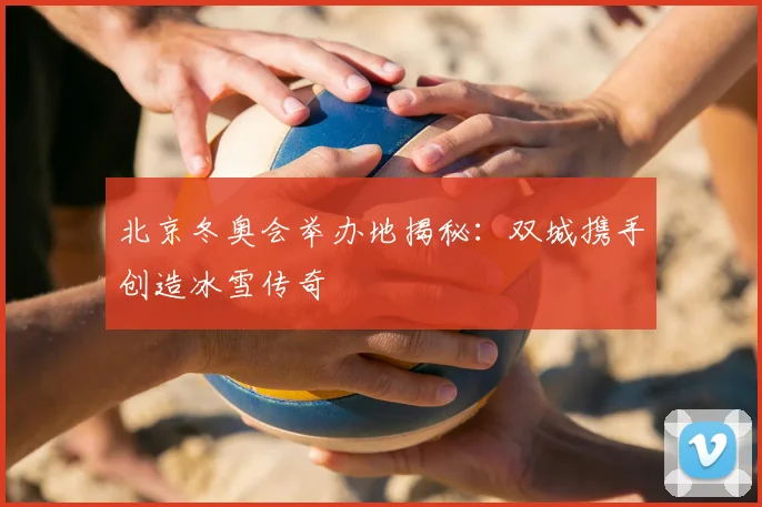 北京冬奥会举办地揭秘：双城携手创造冰雪传奇