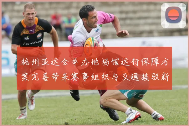 杭州亚运会举办地场馆运行保障方案完善带来赛事组织与交通接驳新进展