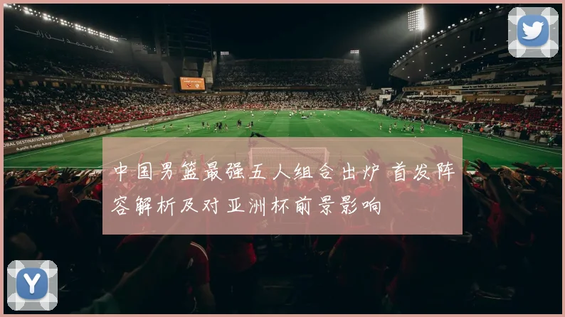 中国男篮最强五人组合出炉 首发阵容解析及对亚洲杯前景影响