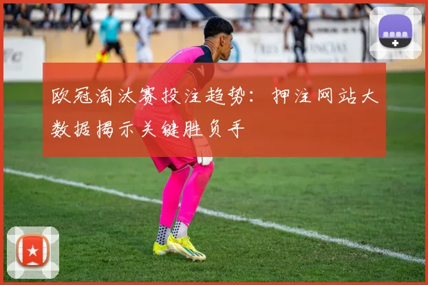 欧冠淘汰赛投注趋势：押注网站大数据揭示关键胜负手