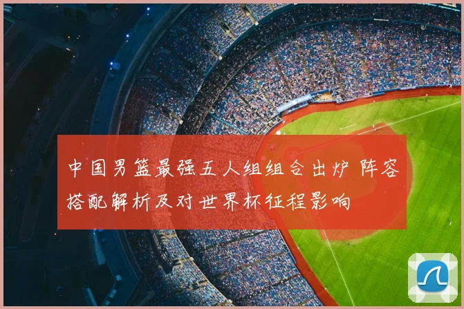 中国男篮最强五人组组合出炉 阵容搭配解析及对世界杯征程影响