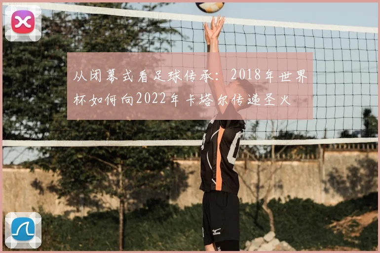 从闭幕式看足球传承：2018年世界杯如何向2022年卡塔尔传递圣火