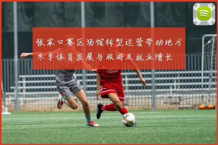 张家口赛区场馆转型运营带动地方冬季体育发展与旅游及就业增长