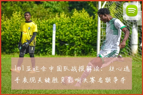 lol亚运会中国队战报解读：核心选手表现关键胜负影响决赛名额争夺